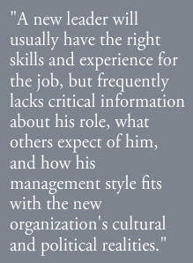 A new leader will usually have the right skills and experience for the job, but frequently lacks critical information about his role, what others expect of him, and how his management style fits with the new organization's cultural and political realities.